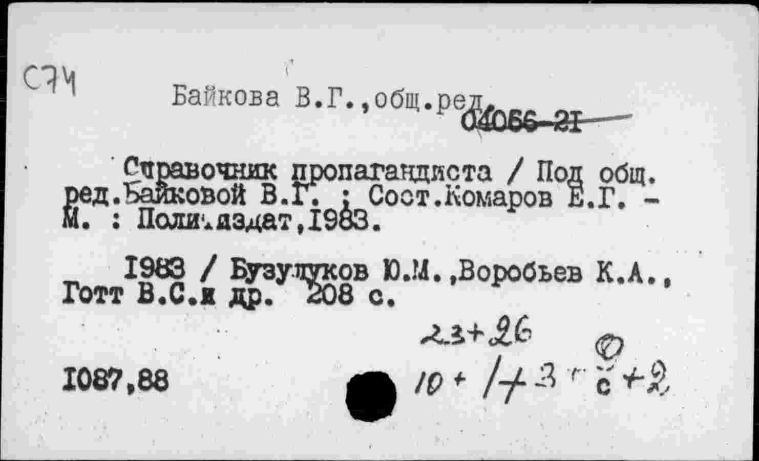 ﻿
Байкова В.Г.,общ.ре
Справочник пропагандиста / Под общ. «.Байковой В.Г. : Сост.Комаров Е.Г. -: Политиздат,1983.
1983 / Бузупуков Ю.М.»Воробьев К.А., Готт В.С.ж др. 408 с.
лл+АС- ф
1087,88	ЛЛ ю * !-/■ -3 г с